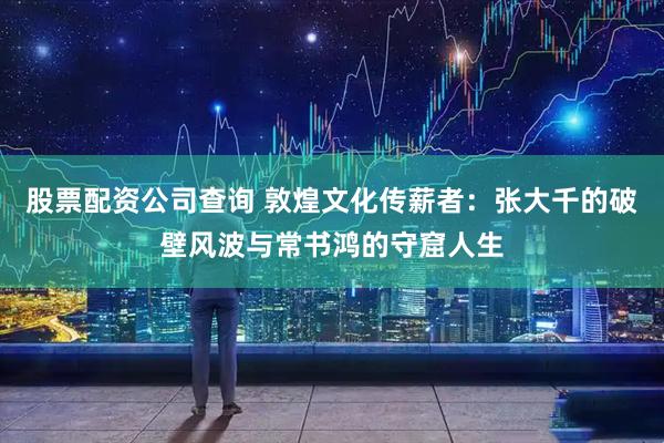 股票配资公司查询 敦煌文化传薪者：张大千的破壁风波与常书鸿的守窟人生