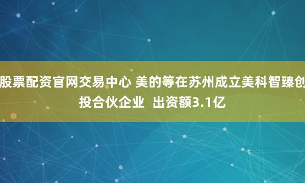 股票配资官网交易中心 美的等在苏州成立美科智臻创投合伙企业  出资额3.1亿