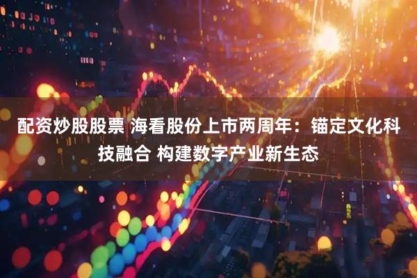 配资炒股股票 海看股份上市两周年：锚定文化科技融合 构建数字产业新生态