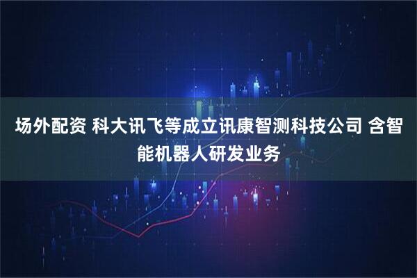 场外配资 科大讯飞等成立讯康智测科技公司 含智能机器人研发业务