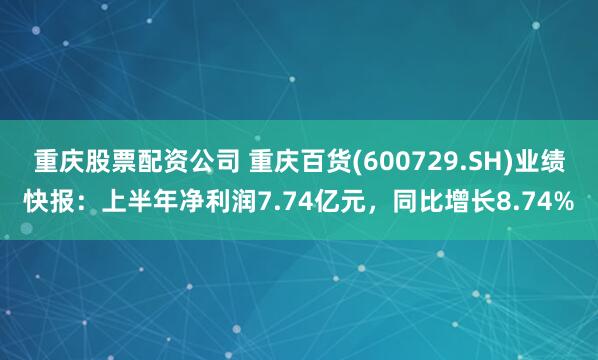 重庆股票配资公司 重庆百货(600729.SH)业绩快报：上半年净利润7.74亿元，同比增长8.74%