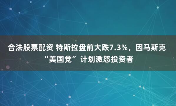 合法股票配资 特斯拉盘前大跌7.3%，因马斯克 “美国党” 计划激怒投资者