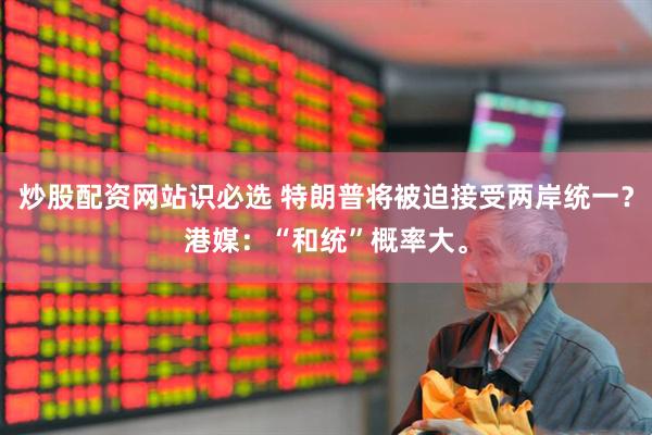 炒股配资网站识必选 特朗普将被迫接受两岸统一？港媒：“和统”概率大。