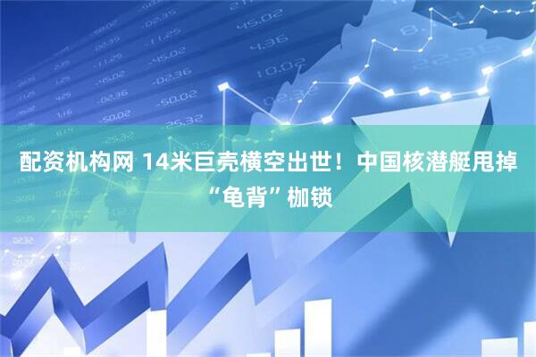 配资机构网 14米巨壳横空出世！中国核潜艇甩掉“龟背”枷锁