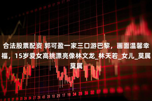 合法股票配资 郭可盈一家三口游巴黎，画面温馨幸福，15岁爱女高挑漂亮像林文龙_林天若_女儿_莫属