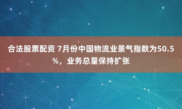 合法股票配资 7月份中国物流业景气指数为50.5%，业务总量保持扩张