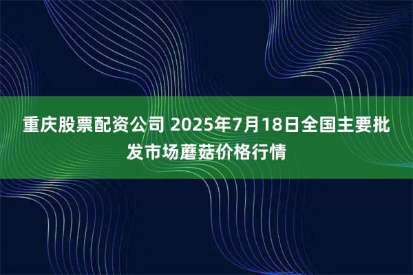 重庆股票配资公司 2025年7月18日全国主要批发市场蘑菇价格行情
