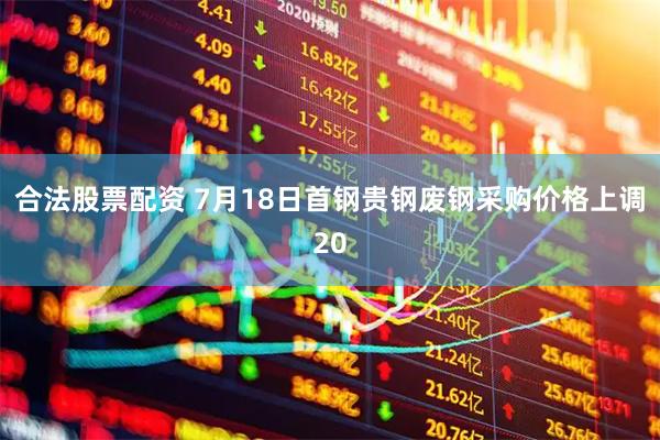 合法股票配资 7月18日首钢贵钢废钢采购价格上调20
