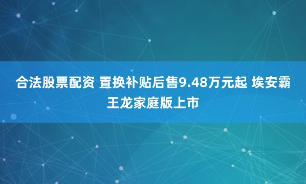 合法股票配资 置换补贴后售9.48万元起 埃安霸王龙家庭版上市