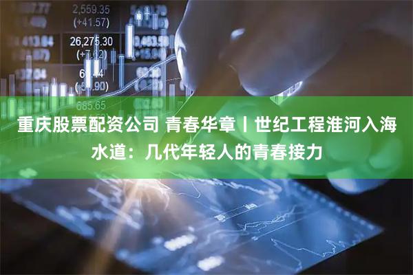 重庆股票配资公司 青春华章丨世纪工程淮河入海水道：几代年轻人的青春接力