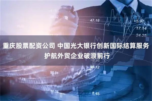 重庆股票配资公司 中国光大银行创新国际结算服务 护航外贸企业破浪前行
