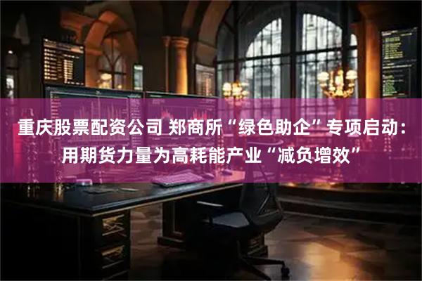 重庆股票配资公司 郑商所“绿色助企”专项启动:用期货力量为高耗能产业“减负增效”