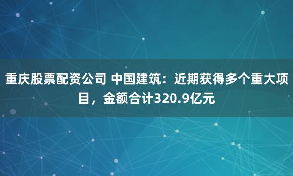 重庆股票配资公司 中国建筑：近期获得多个重大项目，金额合计320.9亿元