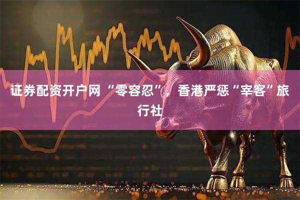 证券配资开户网 “零容忍”，香港严惩“宰客”旅行社
