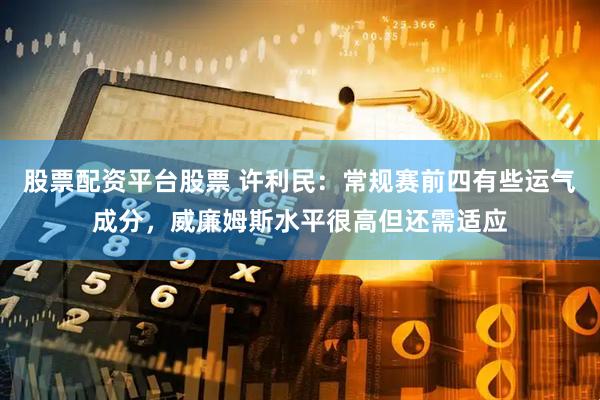 股票配资平台股票 许利民：常规赛前四有些运气成分，威廉姆斯水平很高但还需适应