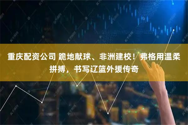 重庆配资公司 跪地献球、非洲建校！弗格用温柔拼搏，书写辽篮外援传奇