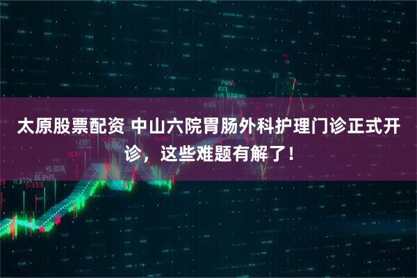 太原股票配资 中山六院胃肠外科护理门诊正式开诊,这些难题有解了!