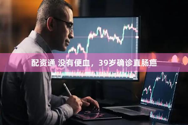 配资通 没有便血,39岁确诊直肠癌