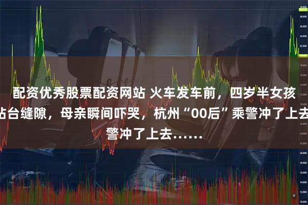 配资优秀股票配资网站 火车发车前，四岁半女孩掉进站台缝隙，母亲瞬间吓哭，杭州“00后”乘警冲了上去……