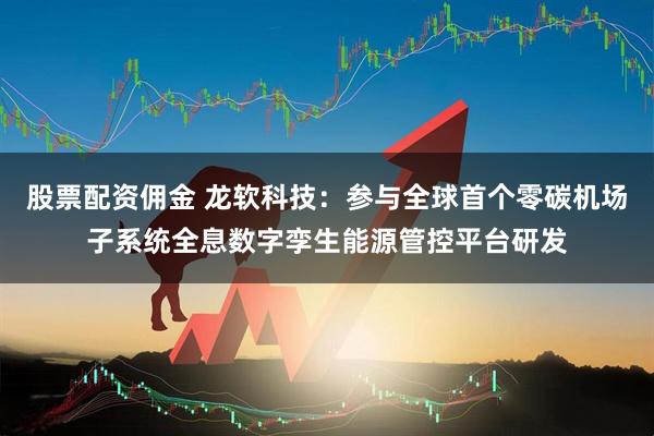 股票配资佣金 龙软科技：参与全球首个零碳机场子系统全息数字孪生能源管控平台研发